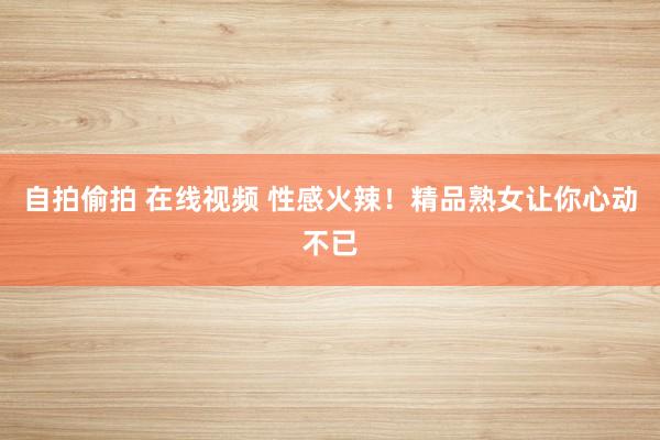 自拍偷拍 在线视频 性感火辣！精品熟女让你心动不已