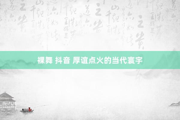 裸舞 抖音 厚谊点火的当代寰宇