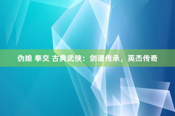 伪娘 拳交 古典武侠：剑谱传承，英杰传奇