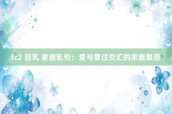 fc2 巨乳 家庭乱伦：爱与罪过交汇的家庭禁忌