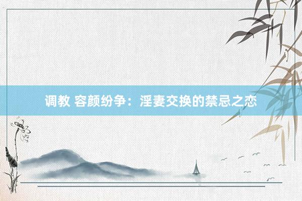 调教 容颜纷争：淫妻交换的禁忌之恋