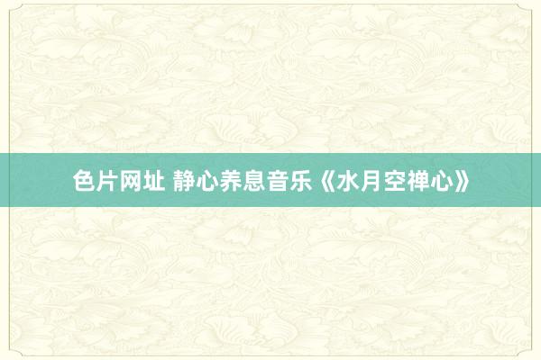 色片网址 静心养息音乐《水月空禅心》