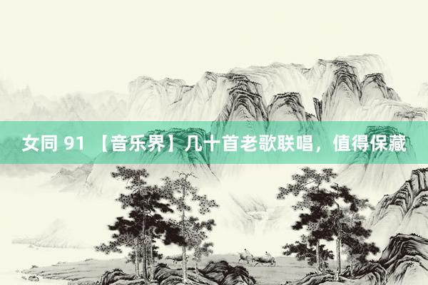女同 91 【音乐界】几十首老歌联唱，值得保藏