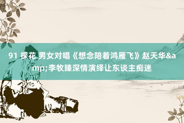 91 探花 男女对唱《想念陪着鸿雁飞》赵天华&李牧臻深情演绎让东谈主痴迷