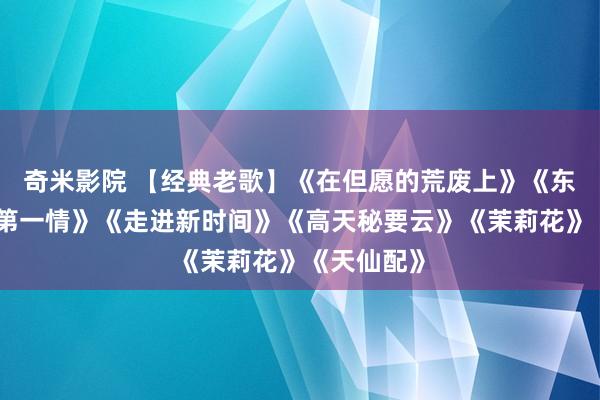 奇米影院 【经典老歌】《在但愿的荒废上》《东说念主间第一情》《走进新时间》《高天秘要云》《茉莉花》《天仙配》
