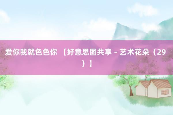 爱你我就色色你 【好意思图共享 - 艺术花朵（29 ）】
