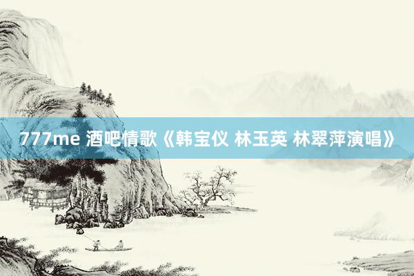 777me 酒吧情歌《韩宝仪 林玉英 林翠萍演唱》