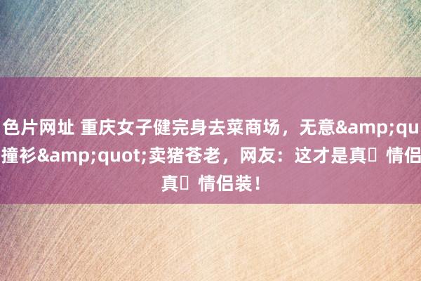 色片网址 重庆女子健完身去菜商场，无意&quot;撞衫&quot;卖猪苍老，网友：这才是真・情侣装！