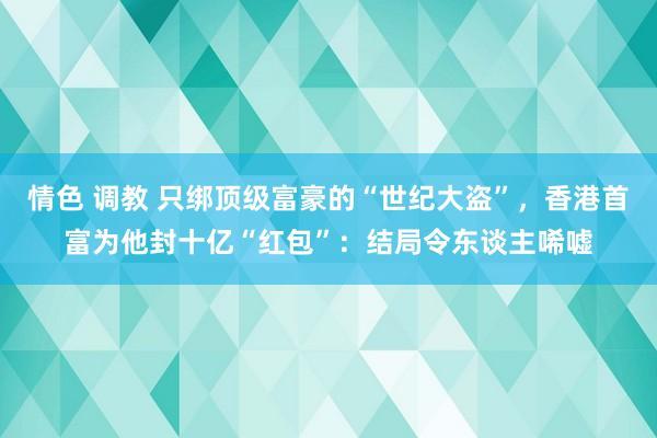 情色 调教 只绑顶级富豪的“世纪大盗”，香港首富为他封十亿“红包”：结局令东谈主唏嘘