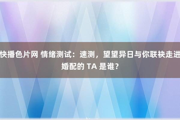 快播色片网 情绪测试：速测，望望异日与你联袂走进婚配的 TA 是谁？