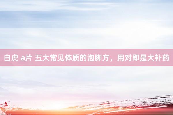 白虎 a片 五大常见体质的泡脚方，用对即是大补药