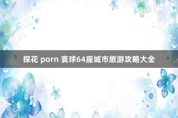 探花 porn 寰球64座城市旅游攻略大全