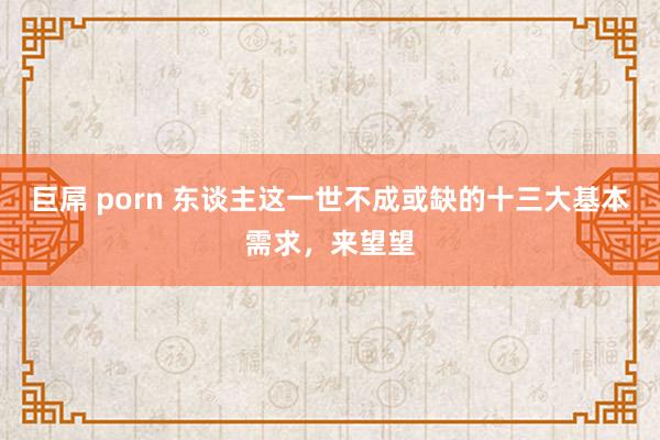 巨屌 porn 东谈主这一世不成或缺的十三大基本需求,来望望