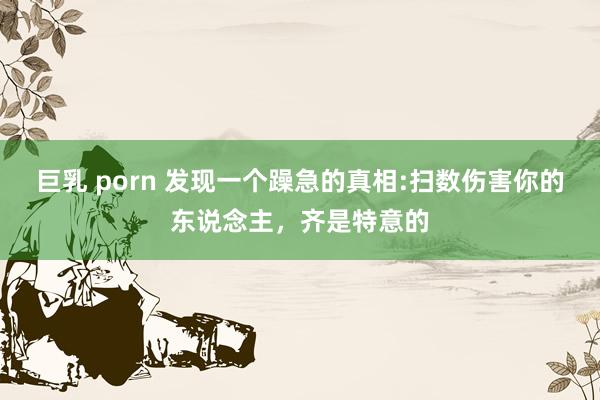 巨乳 porn 发现一个躁急的真相:扫数伤害你的东说念主，齐是特意的
