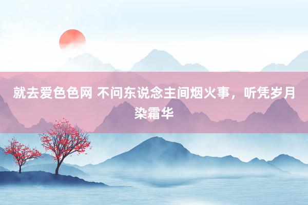 就去爱色色网 不问东说念主间烟火事，听凭岁月染霜华
