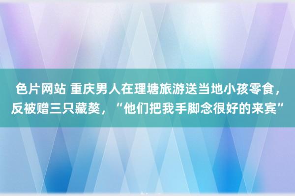 色片网站 重庆男人在理塘旅游送当地小孩零食，反被赠三只藏獒，“他们把我手脚念很好的来宾”