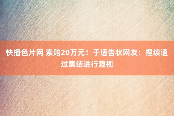 快播色片网 索赔20万元！于适告状网友：捏续通过集结进行窥视