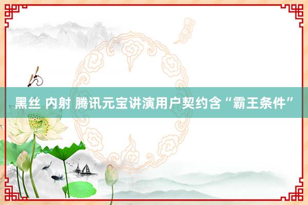 黑丝 内射 腾讯元宝讲演用户契约含“霸王条件”