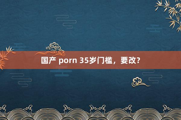 国产 porn 35岁门槛，要改？