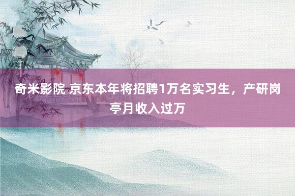 奇米影院 京东本年将招聘1万名实习生，产研岗亭月收入过万